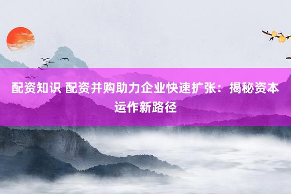 配资知识 配资并购助力企业快速扩张：揭秘资本运作新路径
