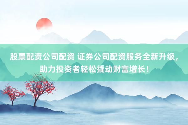 股票配资公司配资 证券公司配资服务全新升级，助力投资者轻松撬动财富增长！