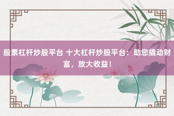股票杠杆炒股平台 十大杠杆炒股平台：助您撬动财富，放大收益！