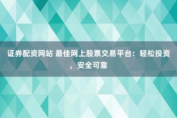 证券配资网站 最佳网上股票交易平台：轻松投资，安全可靠