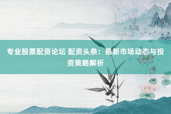 专业股票配资论坛 配资头条：最新市场动态与投资策略解析