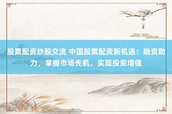 股票配资炒股交流 中国股票配资新机遇：融资助力，掌握市场先机，实现投资增值