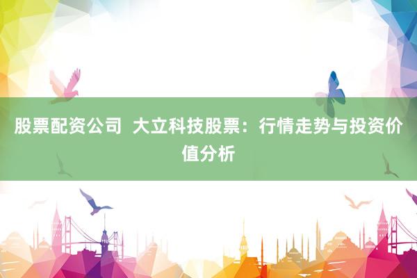股票配资公司  大立科技股票：行情走势与投资价值分析