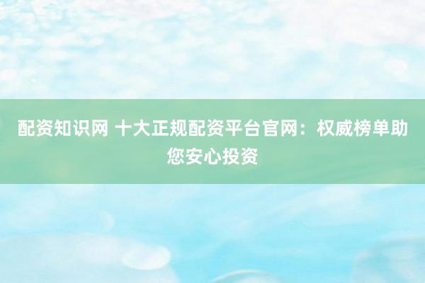 配资知识网 十大正规配资平台官网：权威榜单助您安心投资