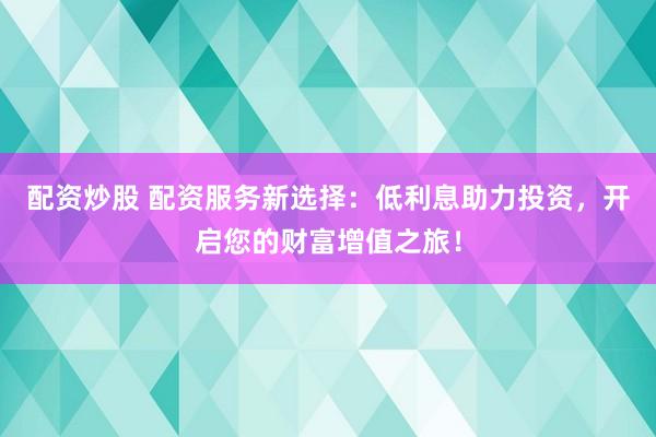 配资炒股 配资服务新选择：低利息助力投资，开启您的财富增值之旅！