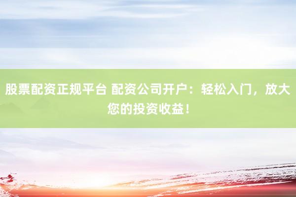 股票配资正规平台 配资公司开户：轻松入门，放大您的投资收益！