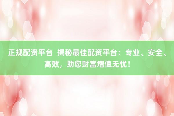 正规配资平台  揭秘最佳配资平台：专业、安全、高效，助您财富增值无忧！