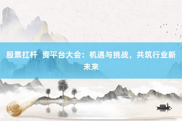 股票扛杆  资平台大会：机遇与挑战，共筑行业新未来