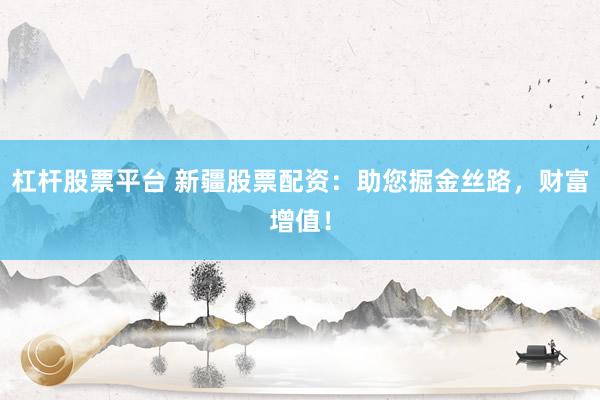 杠杆股票平台 新疆股票配资：助您掘金丝路，财富增值！