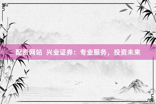 配资网站  兴业证券：专业服务，投资未来