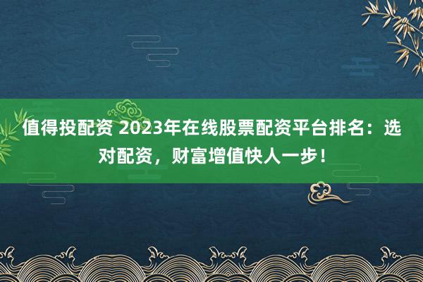 值得投配资 2023年在线股票配资平台排名：选对配资，财富增值快人一步！