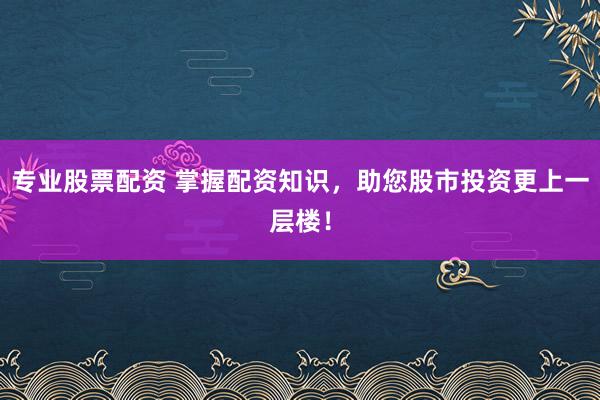 专业股票配资 掌握配资知识，助您股市投资更上一层楼！