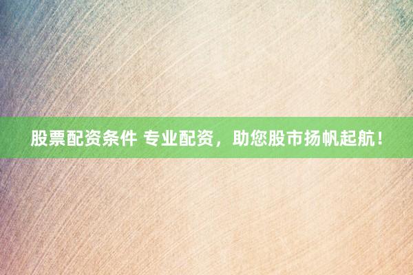 股票配资条件 专业配资，助您股市扬帆起航！