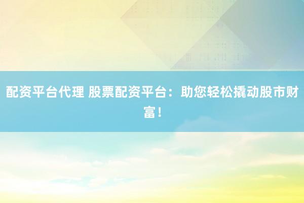 配资平台代理 股票配资平台：助您轻松撬动股市财富！