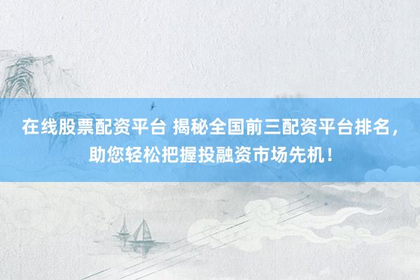 在线股票配资平台 揭秘全国前三配资平台排名，助您轻松把握投融资市场先机！