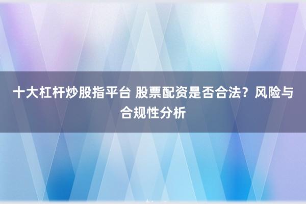 十大杠杆炒股指平台 股票配资是否合法？风险与合规性分析