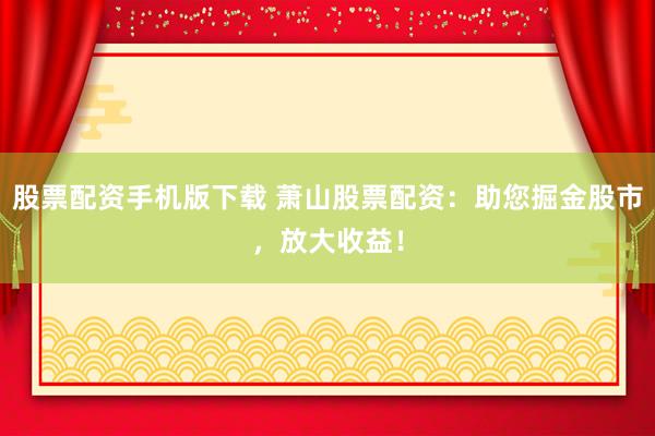 股票配资手机版下载 萧山股票配资：助您掘金股市，放大收益！