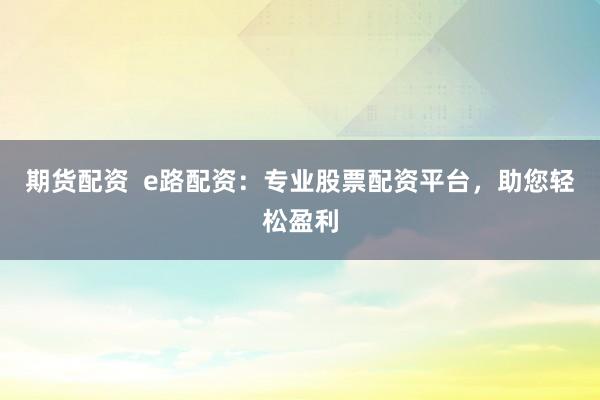 期货配资  e路配资：专业股票配资平台，助您轻松盈利
