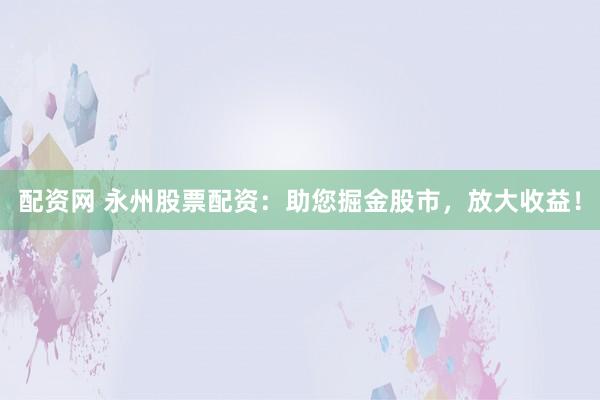 配资网 永州股票配资：助您掘金股市，放大收益！