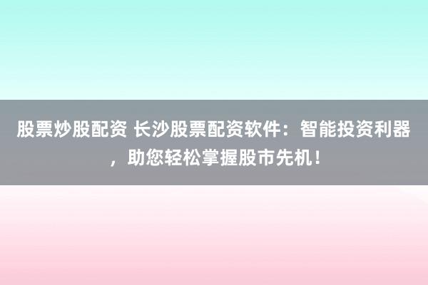 股票炒股配资 长沙股票配资软件：智能投资利器，助您轻松掌握股市先机！
