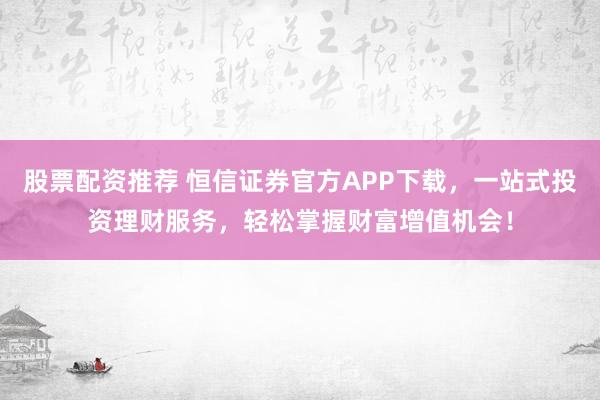 股票配资推荐 恒信证券官方APP下载，一站式投资理财服务，轻松掌握财富增值机会！