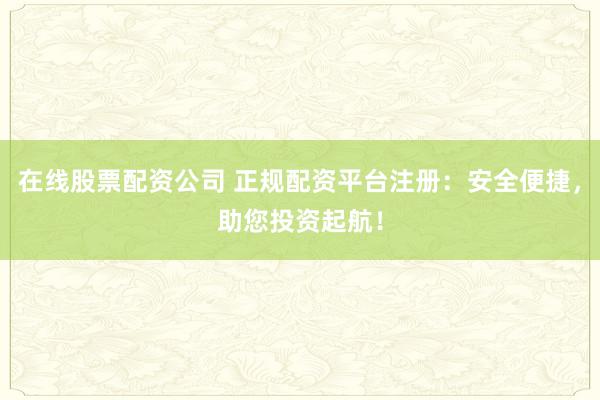 在线股票配资公司 正规配资平台注册：安全便捷，助您投资起航！