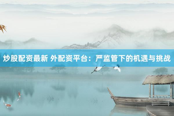 炒股配资最新 外配资平台：严监管下的机遇与挑战