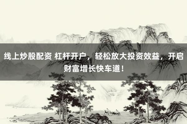 线上炒股配资 杠杆开户，轻松放大投资效益，开启财富增长快车道！