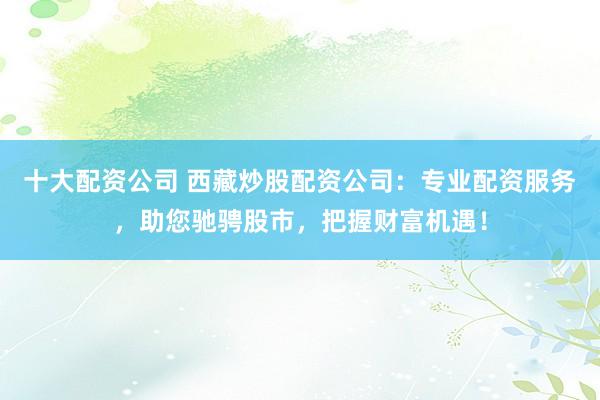 十大配资公司 西藏炒股配资公司：专业配资服务，助您驰骋股市，把握财富机遇！
