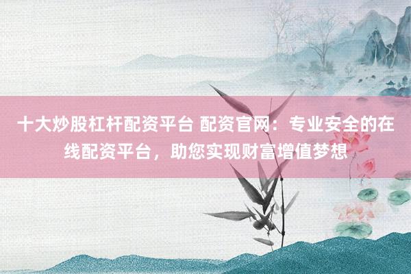 十大炒股杠杆配资平台 配资官网：专业安全的在线配资平台，助您实现财富增值梦想