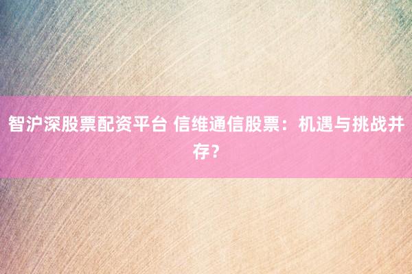 智沪深股票配资平台 信维通信股票：机遇与挑战并存？
