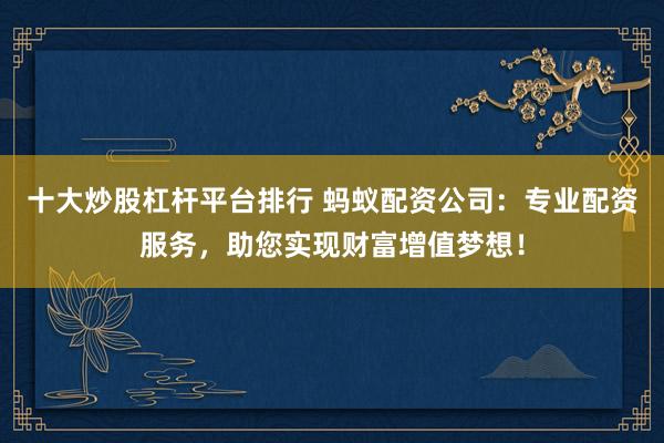 十大炒股杠杆平台排行 蚂蚁配资公司：专业配资服务，助您实现财富增值梦想！
