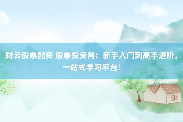 财云股票配资 股票投资网：新手入门到高手进阶，一站式学习平台！