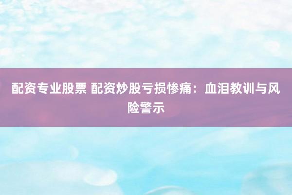 配资专业股票 配资炒股亏损惨痛：血泪教训与风险警示