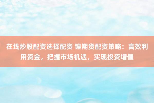 在线炒股配资选择配资 镍期货配资策略：高效利用资金，把握市场机遇，实现投资增值