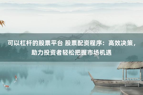 可以杠杆的股票平台 股票配资程序：高效决策，助力投资者轻松把握市场机遇