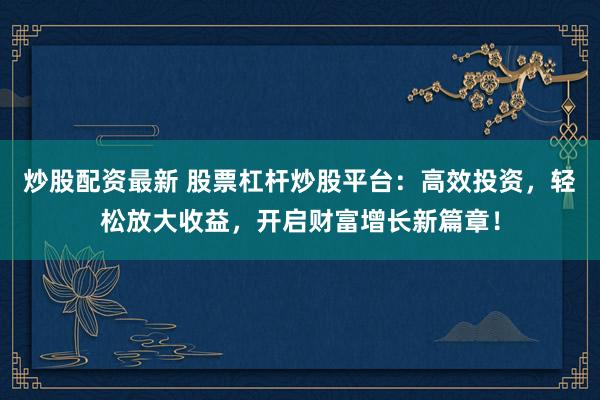 炒股配资最新 股票杠杆炒股平台：高效投资，轻松放大收益，开启财富增长新篇章！