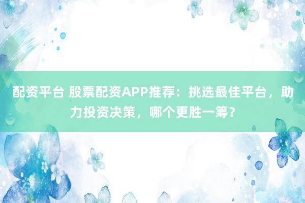 配资平台 股票配资APP推荐：挑选最佳平台，助力投资决策，哪个更胜一筹？