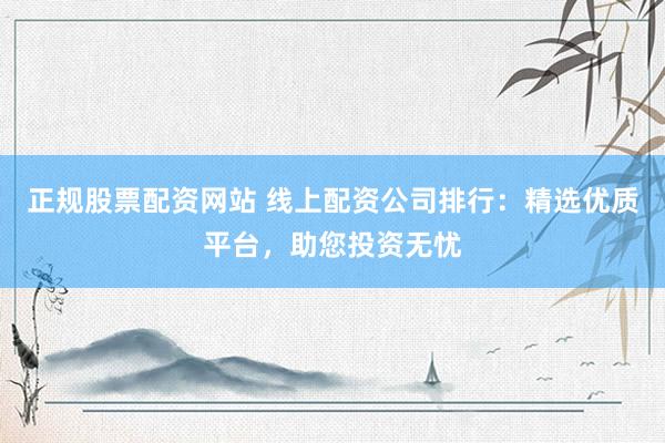 正规股票配资网站 线上配资公司排行：精选优质平台，助您投资无忧