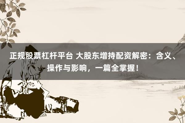 正规股票杠杆平台 大股东增持配资解密：含义、操作与影响，一篇全掌握！