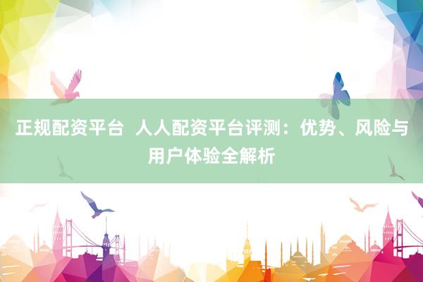 正规配资平台  人人配资平台评测：优势、风险与用户体验全解析