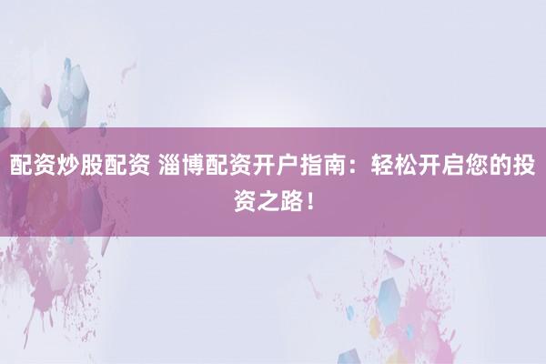 配资炒股配资 淄博配资开户指南：轻松开启您的投资之路！