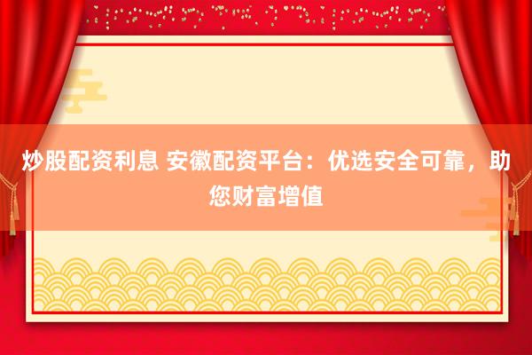 炒股配资利息 安徽配资平台：优选安全可靠，助您财富增值