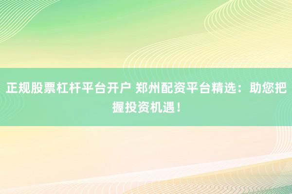 正规股票杠杆平台开户 郑州配资平台精选：助您把握投资机遇！