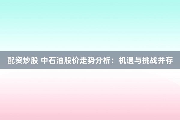 配资炒股 中石油股价走势分析：机遇与挑战并存