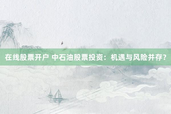 在线股票开户 中石油股票投资：机遇与风险并存？