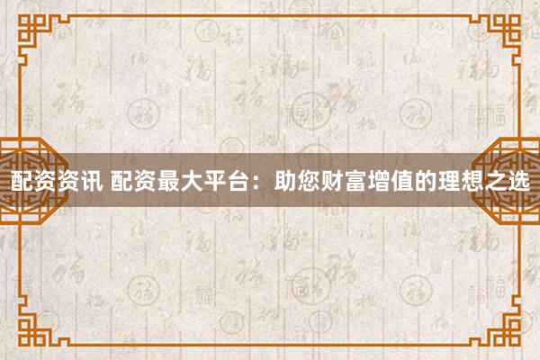 配资资讯 配资最大平台：助您财富增值的理想之选