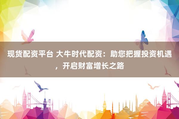 现货配资平台 大牛时代配资：助您把握投资机遇，开启财富增长之路