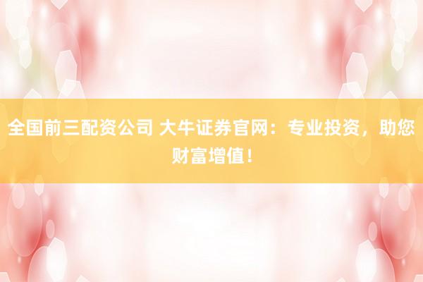 全国前三配资公司 大牛证券官网：专业投资，助您财富增值！