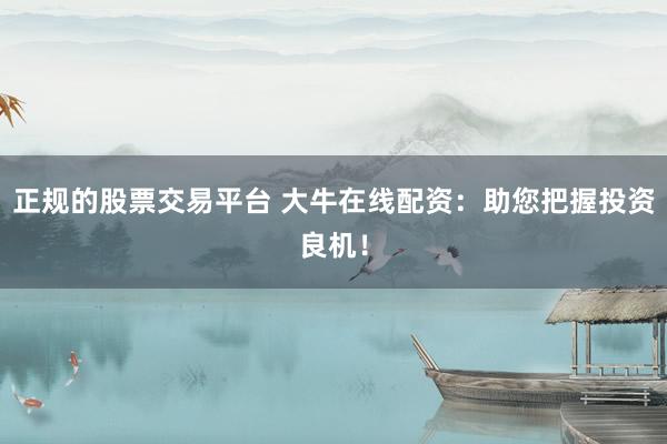 正规的股票交易平台 大牛在线配资：助您把握投资良机！